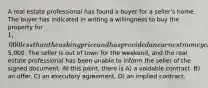 A real estate professional has found a buyer for a seller's home. The buyer has indicated in writing a willingness to buy the property for 1,000 less than the asking price and has provided an earnest money check for5,000. The seller is out of town for the weekend, and the real estate professional has been unable to inform the seller of the signed document. At this point, there is A) a voidable contract. B) an offer. C) an executory agreement. D) an implied contract.