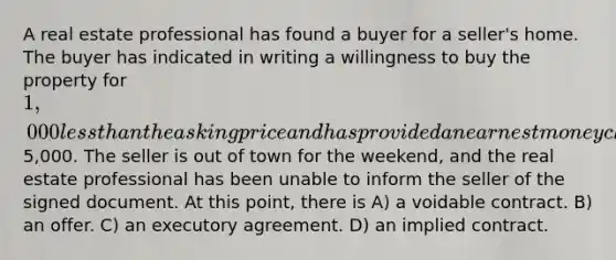 A real estate professional has found a buyer for a seller's home. The buyer has indicated in writing a willingness to buy the property for 1,000 <a href='https://www.questionai.com/knowledge/k7BtlYpAMX-less-than' class='anchor-knowledge'>less than</a> the asking price and has provided an earnest money check for5,000. The seller is out of town for the weekend, and the real estate professional has been unable to inform the seller of the signed document. At this point, there is A) a voidable contract. B) an offer. C) an executory agreement. D) an implied contract.