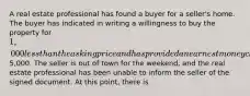 A real estate professional has found a buyer for a seller's home. The buyer has indicated in writing a willingness to buy the property for 1,000 less than the asking price and has provided an earnest money check for5,000. The seller is out of town for the weekend, and the real estate professional has been unable to inform the seller of the signed document. At this point, there is