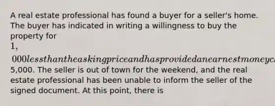 A real estate professional has found a buyer for a seller's home. The buyer has indicated in writing a willingness to buy the property for 1,000 less than the asking price and has provided an earnest money check for5,000. The seller is out of town for the weekend, and the real estate professional has been unable to inform the seller of the signed document. At this point, there is