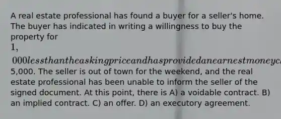 A real estate professional has found a buyer for a seller's home. The buyer has indicated in writing a willingness to buy the property for 1,000 less than the asking price and has provided an earnest money check for5,000. The seller is out of town for the weekend, and the real estate professional has been unable to inform the seller of the signed document. At this point, there is A) a voidable contract. B) an implied contract. C) an offer. D) an executory agreement.