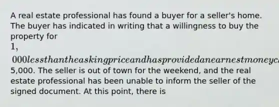 A real estate professional has found a buyer for a seller's home. The buyer has indicated in writing that a willingness to buy the property for 1,000 less than the asking price and has provided an earnest money check for5,000. The seller is out of town for the weekend, and the real estate professional has been unable to inform the seller of the signed document. At this point, there is