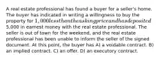 A real estate professional has found a buyer for a seller's home. The buyer has indicated in writing a willingness to buy the property for 1,000 less than the asking price and has deposited5,000 in earnest money with the real estate professional. The seller is out of town for the weekend, and the real estate professional has been unable to inform the seller of the signed document. At this point, the buyer has A) a voidable contract. B) an implied contract. C) an offer. D) an executory contract.