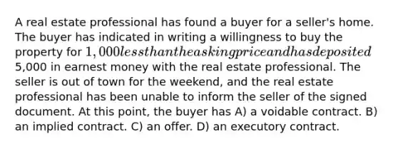 A real estate professional has found a buyer for a seller's home. The buyer has indicated in writing a willingness to buy the property for 1,000 <a href='https://www.questionai.com/knowledge/k7BtlYpAMX-less-than' class='anchor-knowledge'>less than</a> the asking price and has deposited5,000 in earnest money with the real estate professional. The seller is out of town for the weekend, and the real estate professional has been unable to inform the seller of the signed document. At this point, the buyer has A) a voidable contract. B) an implied contract. C) an offer. D) an executory contract.