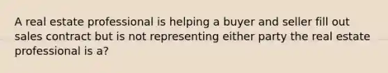 A real estate professional is helping a buyer and seller fill out sales contract but is not representing either party the real estate professional is a?