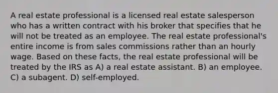 A real estate professional is a licensed real estate salesperson who has a written contract with his broker that specifies that he will not be treated as an employee. The real estate professional's entire income is from sales commissions rather than an hourly wage. Based on these facts, the real estate professional will be treated by the IRS as A) a real estate assistant. B) an employee. C) a subagent. D) self-employed.