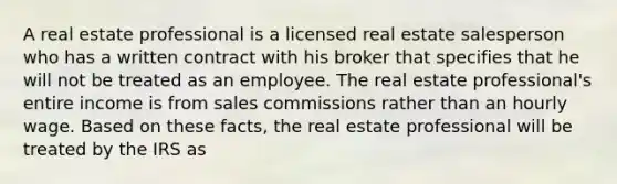 A real estate professional is a licensed real estate salesperson who has a written contract with his broker that specifies that he will not be treated as an employee. The real estate professional's entire income is from sales commissions rather than an hourly wage. Based on these facts, the real estate professional will be treated by the IRS as