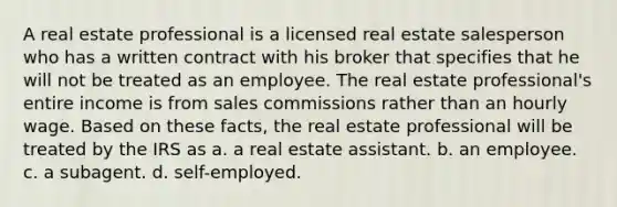 A real estate professional is a licensed real estate salesperson who has a written contract with his broker that specifies that he will not be treated as an employee. The real estate professional's entire income is from sales commissions rather than an hourly wage. Based on these facts, the real estate professional will be treated by the IRS as a. a real estate assistant. b. an employee. c. a subagent. d. self-employed.