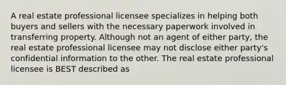 A real estate professional licensee specializes in helping both buyers and sellers with the necessary paperwork involved in transferring property. Although not an agent of either party, the real estate professional licensee may not disclose either party's confidential information to the other. The real estate professional licensee is BEST described as