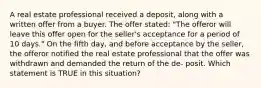 A real estate professional received a deposit, along with a written offer from a buyer. The offer stated: "The offeror will leave this offer open for the seller's acceptance for a period of 10 days." On the fifth day, and before acceptance by the seller, the offeror notified the real estate professional that the offer was withdrawn and demanded the return of the de- posit. Which statement is TRUE in this situation?