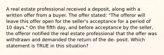 A real estate professional received a deposit, along with a written offer from a buyer. The offer stated: "The offeror will leave this offer open for the seller's acceptance for a period of 10 days." On the fifth day, and before acceptance by the seller, the offeror notified the real estate professional that the offer was withdrawn and demanded the return of the de- posit. Which statement is TRUE in this situation?