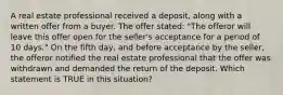 A real estate professional received a deposit, along with a written offer from a buyer. The offer stated: "The offeror will leave this offer open for the seller's acceptance for a period of 10 days." On the fifth day, and before acceptance by the seller, the offeror notified the real estate professional that the offer was withdrawn and demanded the return of the deposit. Which statement is TRUE in this situation?