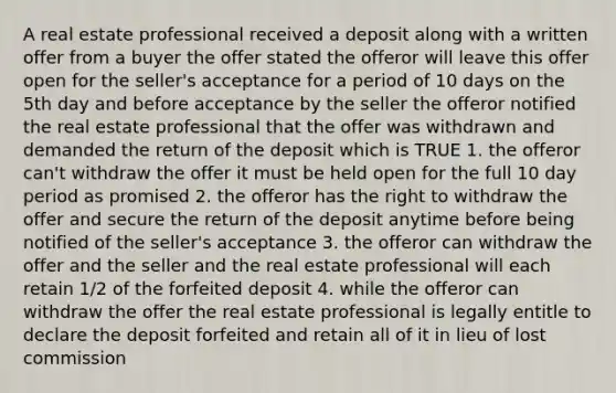 A real estate professional received a deposit along with a written offer from a buyer the offer stated the offeror will leave this offer open for the seller's acceptance for a period of 10 days on the 5th day and before acceptance by the seller the offeror notified the real estate professional that the offer was withdrawn and demanded the return of the deposit which is TRUE 1. the offeror can't withdraw the offer it must be held open for the full 10 day period as promised 2. the offeror has the right to withdraw the offer and secure the return of the deposit anytime before being notified of the seller's acceptance 3. the offeror can withdraw the offer and the seller and the real estate professional will each retain 1/2 of the forfeited deposit 4. while the offeror can withdraw the offer the real estate professional is legally entitle to declare the deposit forfeited and retain all of it in lieu of lost commission