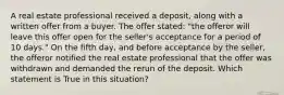 A real estate professional received a deposit, along with a written offer from a buyer. The offer stated: "the offeror will leave this offer open for the seller's acceptance for a period of 10 days." On the fifth day, and before acceptance by the seller, the offeror notified the real estate professional that the offer was withdrawn and demanded the rerun of the deposit. Which statement is True in this situation?