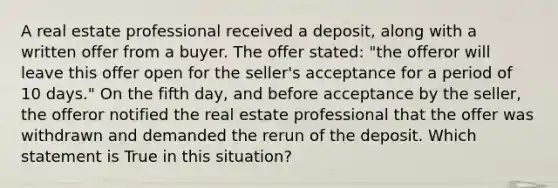 A real estate professional received a deposit, along with a written offer from a buyer. The offer stated: "the offeror will leave this offer open for the seller's acceptance for a period of 10 days." On the fifth day, and before acceptance by the seller, the offeror notified the real estate professional that the offer was withdrawn and demanded the rerun of the deposit. Which statement is True in this situation?