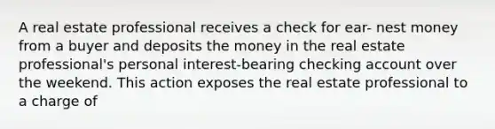 A real estate professional receives a check for ear- nest money from a buyer and deposits the money in the real estate professional's personal interest-bearing checking account over the weekend. This action exposes the real estate professional to a charge of