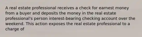 A real estate professional receives a check for earnest money from a buyer and deposits the money in the real estate professional's person interest-bearing checking account over the weekend. This action exposes the real estate professional to a charge of