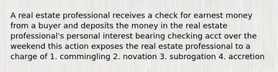 A real estate professional receives a check for earnest money from a buyer and deposits the money in the real estate professional's personal interest bearing checking acct over the weekend this action exposes the real estate professional to a charge of 1. commingling 2. novation 3. subrogation 4. accretion