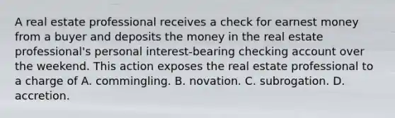 A real estate professional receives a check for earnest money from a buyer and deposits the money in the real estate professional's personal interest-bearing checking account over the weekend. This action exposes the real estate professional to a charge of A. commingling. B. novation. C. subrogation. D. accretion.