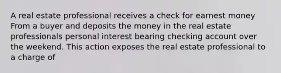 A real estate professional receives a check for earnest money From a buyer and deposits the money in the real estate professionals personal interest bearing checking account over the weekend. This action exposes the real estate professional to a charge of