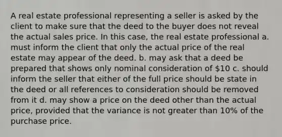 A real estate professional representing a seller is asked by the client to make sure that the deed to the buyer does not reveal the actual sales price. In this case, the real estate professional a. must inform the client that only the actual price of the real estate may appear of the deed. b. may ask that a deed be prepared that shows only nominal consideration of 10 c. should inform the seller that either of the full price should be state in the deed or all references to consideration should be removed from it d. may show a price on the deed other than the actual price, provided that the variance is not greater than 10% of the purchase price.