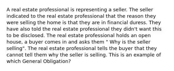 A real estate professional is representing a seller. The seller indicated to the real estate professional that the reason they were selling the home is that they are in financial duress. They have also told the real estate professional they didn't want this to be disclosed. The real estate professional holds an open house, a buyer comes in and asks them " Why is the seller selling". The real estate professional tells the buyer that they cannot tell them why the seller is selling. This is an example of which General Obligation?