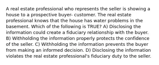 A real estate professional who represents the seller is showing a house to a prospective buyer- customer. The real estate professional knows that the house has water problems in the basement. Which of the following is TRUE? A) Disclosing the information could create a fiduciary relationship with the buyer. B) Withholding the information properly protects the confidence of the seller. C) Withholding the information prevents the buyer from making an informed decision. D) Disclosing the information violates the real estate professional's fiduciary duty to the seller.