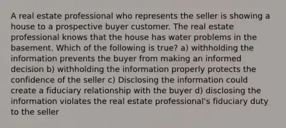 A real estate professional who represents the seller is showing a house to a prospective buyer customer. The real estate professional knows that the house has water problems in the basement. Which of the following is true? a) withholding the information prevents the buyer from making an informed decision b) withholding the information properly protects the confidence of the seller c) Disclosing the information could create a fiduciary relationship with the buyer d) disclosing the information violates the real estate professional's fiduciary duty to the seller