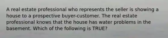 A real estate professional who represents the seller is showing a house to a prospective buyer-customer. The real estate professional knows that the house has water problems in the basement. Which of the following is TRUE?