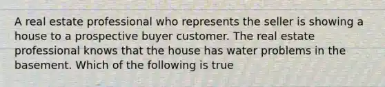 A real estate professional who represents the seller is showing a house to a prospective buyer customer. The real estate professional knows that the house has water problems in the basement. Which of the following is true