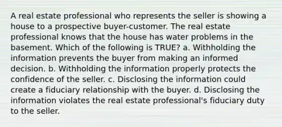 A real estate professional who represents the seller is showing a house to a prospective buyer-customer. The real estate professional knows that the house has water problems in the basement. Which of the following is TRUE? a. Withholding the information prevents the buyer from making an informed decision. b. Withholding the information properly protects the confidence of the seller. c. Disclosing the information could create a fiduciary relationship with the buyer. d. Disclosing the information violates the real estate professional's fiduciary duty to the seller.