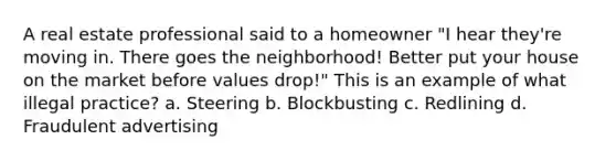 A real estate professional said to a homeowner "I hear they're moving in. There goes the neighborhood! Better put your house on the market before values drop!" This is an example of what illegal practice? a. Steering b. Blockbusting c. Redlining d. Fraudulent advertising