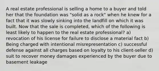 A real estate professional is selling a home to a buyer and told her that the foundation was "solid as a rock" when he knew for a fact that it was slowly sinking into the landfill on which it was built. Now that the sale is completed, which of the following is least likely to happen to the real estate professional? a) revocation of his license for failure to disclose a material fact b) Being charged with intentional misrepresentation c) successful defense against all charges based on loyalty to his client-seller d) suit to recover money damages experienced by the buyer due to basement leakage