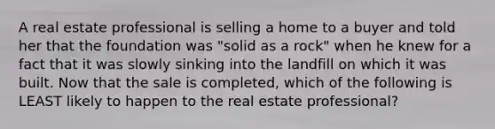 A real estate professional is selling a home to a buyer and told her that the foundation was "solid as a rock" when he knew for a fact that it was slowly sinking into the landfill on which it was built. Now that the sale is completed, which of the following is LEAST likely to happen to the real estate professional?