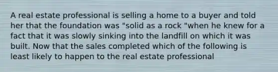 A real estate professional is selling a home to a buyer and told her that the foundation was "solid as a rock "when he knew for a fact that it was slowly sinking into the landfill on which it was built. Now that the sales completed which of the following is least likely to happen to the real estate professional