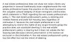 A real estate professional does not show non Asian clients any properties in several traditionally Asian neighborhoods the real estate professional bases this practice on the need to preserve the valuable cultural integrity of Asian immigrant communities which statement is TRUE regarding the real estate professional's policy 1. The real estate professional's policy is steering and violates federal and state fair housing laws regardless of motivation 2. because the real estate professional is not attempting to restrict the rights of any single minority group the practice does not constitute steering 3. the real estate professional's policy is steering but it does not violate the fair housing laws because cultural preservation is the motive not exclusion or discrimination 4. the real estate professional's policy has the effect but not the intent of steering