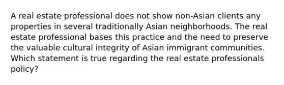 A real estate professional does not show non-Asian clients any properties in several traditionally Asian neighborhoods. The real estate professional bases this practice and the need to preserve the valuable cultural integrity of Asian immigrant communities. Which statement is true regarding the real estate professionals policy?