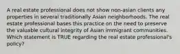 A real estate professional does not show non-asian clients any properties in several traditionally Asian neighborhoods. The real estate professional bases this practice on the need to preserve the valuable cultural integrity of Asian immigrant communities. Which statement is TRUE regarding the real estate professional's policy?