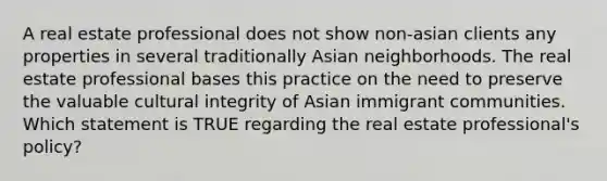 A real estate professional does not show non-asian clients any properties in several traditionally Asian neighborhoods. The real estate professional bases this practice on the need to preserve the valuable cultural integrity of Asian immigrant communities. Which statement is TRUE regarding the real estate professional's policy?