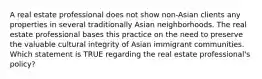 A real estate professional does not show non-Asian clients any properties in several traditionally Asian neighborhoods. The real estate professional bases this practice on the need to preserve the valuable cultural integrity of Asian immigrant communities. Which statement is TRUE regarding the real estate professional's policy?