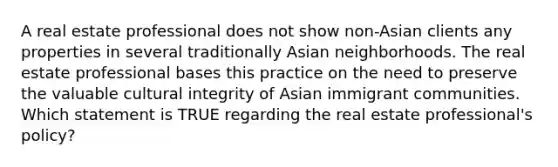 A real estate professional does not show non-Asian clients any properties in several traditionally Asian neighborhoods. The real estate professional bases this practice on the need to preserve the valuable cultural integrity of Asian immigrant communities. Which statement is TRUE regarding the real estate professional's policy?