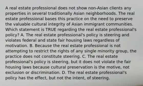 A real estate professional does not show non-Asian clients any properties in several traditionally Asian neighborhoods. The real estate professional bases this practice on the need to preserve the valuable cultural integrity of Asian immigrant communities. Which statement is TRUE regarding the real estate professional's policy? A. The real estate professional's policy is steering and violates federal and state fair housing laws regardless of motivation. B. Because the real estate professional is not attempting to restrict the rights of any single minority group, the practice does not constitute steering. C. The real estate professional's policy is steering, but it does not violate the fair housing laws because cultural preservation is the motive, not exclusion or discrimination. D. The real estate professional's policy has the effect, but not the intent, of steering.