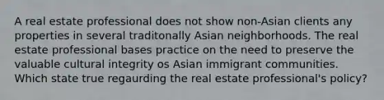 A real estate professional does not show non-Asian clients any properties in several traditonally Asian neighborhoods. The real estate professional bases practice on the need to preserve the valuable cultural integrity os Asian immigrant communities. Which state true regaurding the real estate professional's policy?