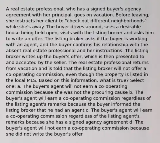 A real estate professional, who has a signed buyer's agency agreement with her principal, goes on vacation. Before leaving, she instructs her client to "check out different neighborhoods" while she's away. The buyer drives around, sees a desirable house being held open, visits with the listing broker and asks him to write an offer. The listing broker asks if the buyer is working with an agent, and the buyer confirms his relationship with the absent real estate professional and her instructions. The listing broker writes up the buyer's offer, which is then presented to and accepted by the seller. The real estate professional returns from vacation and is told that the listing broker will not offer a co-operating commission, even though the property is listed in the local MLS. Based on this information, what is true? Select one: a. The buyer's agent will not earn a co-operating commission because she was not the procuring cause b. The buyer's agent will earn a co-operating commission regardless of the listing agent's remarks because the buyer informed the listing broker that he had an agent c. The buyer's agent will earn a co-operating commission regardless of the listing agent's remarks because she has a signed agency agreement d. The buyer's agent will not earn a co-operating commission because she did not write the buyer's offer