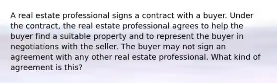 A real estate professional signs a contract with a buyer. Under the contract, the real estate professional agrees to help the buyer find a suitable property and to represent the buyer in negotiations with the seller. The buyer may not sign an agreement with any other real estate professional. What kind of agreement is this?