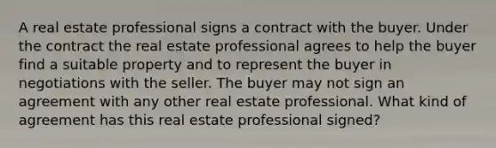 A real estate professional signs a contract with the buyer. Under the contract the real estate professional agrees to help the buyer find a suitable property and to represent the buyer in negotiations with the seller. The buyer may not sign an agreement with any other real estate professional. What kind of agreement has this real estate professional signed?