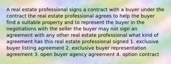 A real estate professional signs a contract with a buyer under the contract the real estate professional agrees to help the buyer find a suitable property and to represent the buyer in the negotiations with the seller the buyer may not sign an agreement with any other real estate professional what kind of agreement has this real estate professional signed 1. exclusive buyer listing agreement 2. exclusive buyer representation agreement 3. open buyer agency agreement 4. option contract