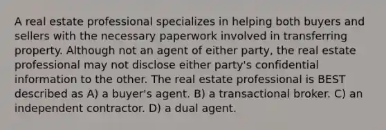 A real estate professional specializes in helping both buyers and sellers with the necessary paperwork involved in transferring property. Although not an agent of either party, the real estate professional may not disclose either party's confidential information to the other. The real estate professional is BEST described as A) a buyer's agent. B) a transactional broker. C) an independent contractor. D) a dual agent.