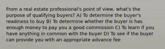 From a real estate professional's point of view, what's the purpose of qualifying buyers? A) To determine the buyer's readiness to buy B) To determine whether the buyer is has enough money to pay you a good commission C) To learn if you have anything in common with the buyer D) To see if the buyer can provide you with an appropriate advance fee