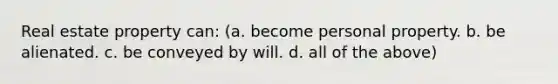 Real estate property can: (a. become personal property. b. be alienated. c. be conveyed by will. d. all of the above)